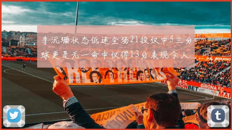 李沅珊状态低迷全场21投仅中5三分球更是无一命中仅得13分表现令人失望
