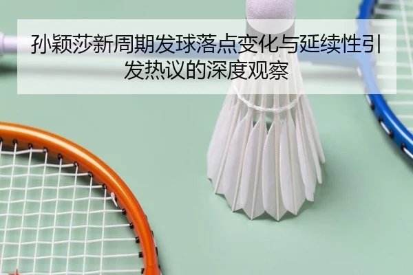 孙颖莎新周期发球落点变化与延续性引发热议的深度观察