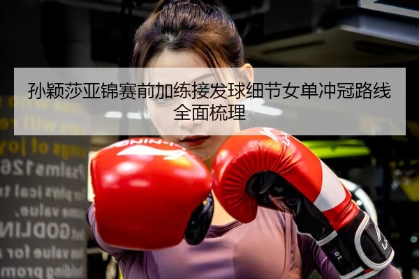 孙颖莎亚锦赛前加练接发球细节女单冲冠路线全面梳理